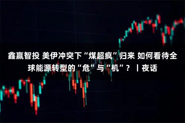 鑫赢智投 美伊冲突下“煤超疯”归来 如何看待全球能源转型的“危”与“机”？丨夜话
