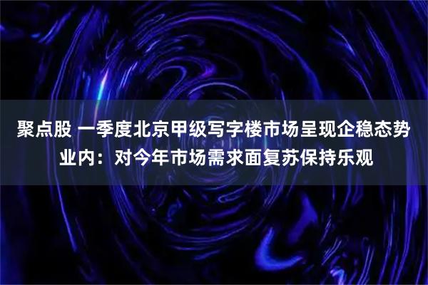 聚点股 一季度北京甲级写字楼市场呈现企稳态势 业内：对今年市场需求面复苏保持乐观